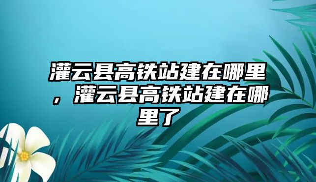 灌云縣高鐵站建在哪里，灌云縣高鐵站建在哪里了