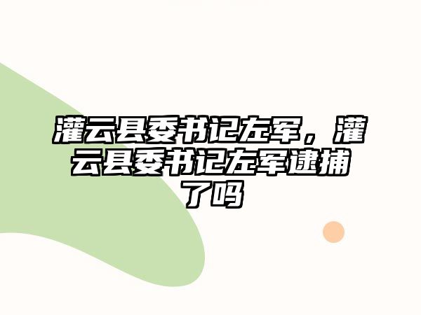 灌云縣委書(shū)記左軍，灌云縣委書(shū)記左軍逮捕了嗎