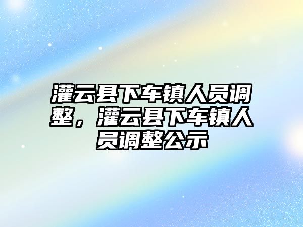 灌云縣下車鎮人員調整，灌云縣下車鎮人員調整公示