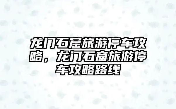 龍門石窟旅游停車攻略，龍門石窟旅游停車攻略路線