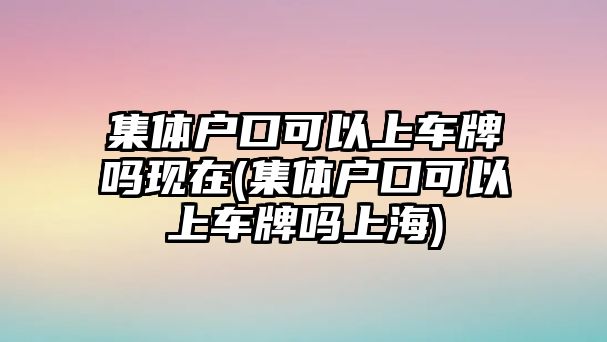 集體戶口可以上車牌嗎現在(集體戶口可以上車牌嗎上海)