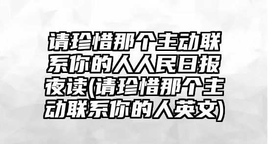 請珍惜那個主動聯系你的人人民日報夜讀(請珍惜那個主動聯系你的人英文)