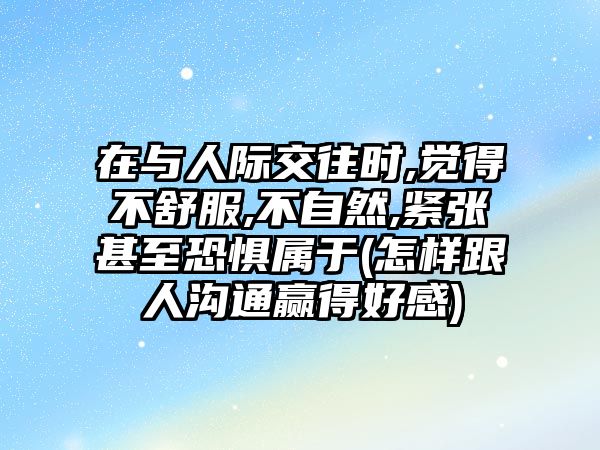 在與人際交往時,覺得不舒服,不自然,緊張甚至恐懼屬于(怎樣跟人溝通贏得好感)