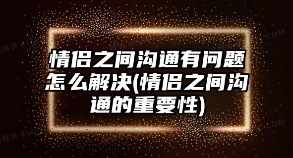 情侶之間溝通有問題怎么解決(情侶之間溝通的重要性)