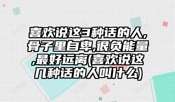 喜歡說這3種話的人,骨子里自卑,很負能量,最好遠離(喜歡說這幾種話的人叫什么)