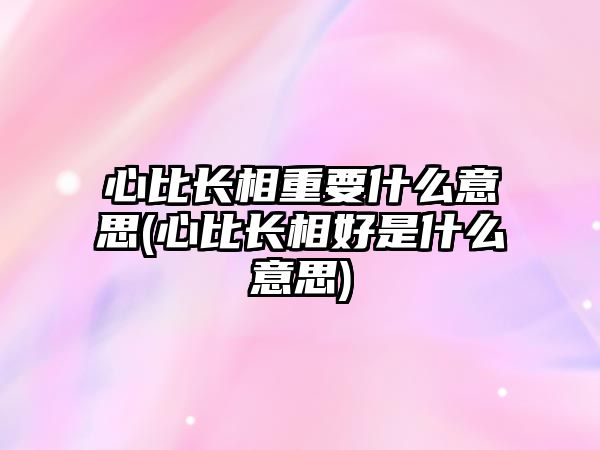 心比長相重要什么意思(心比長相好是什么意思)