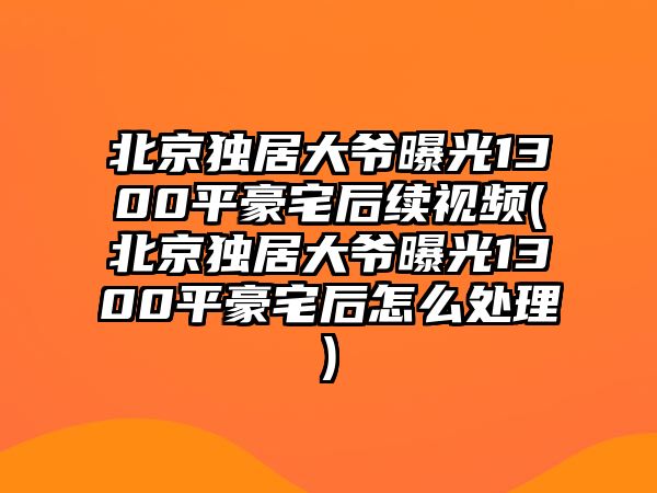 北京獨居大爺曝光1300平豪宅后續視頻(北京獨居大爺曝光1300平豪宅后怎么處理)