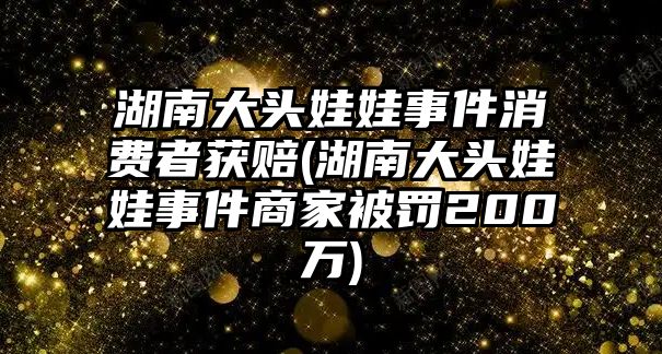 湖南大頭娃娃事件消費者獲賠(湖南大頭娃娃事件商家被罰200萬)