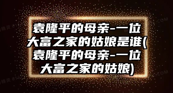 袁隆平的母親-一位大富之家的姑娘是誰(袁隆平的母親-一位大富之家的姑娘)