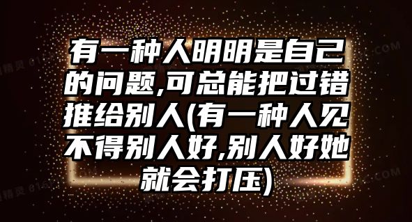 有一種人明明是自己的問題,可總能把過錯推給別人(有一種人見不得別人好,別人好她就會打壓)