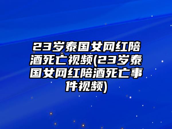 23歲泰國女網紅陪酒死亡視頻(23歲泰國女網紅陪酒死亡事件視頻)