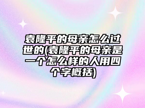 袁隆平的母親怎么過世的(袁隆平的母親是一個怎么樣的人用四個字概括)