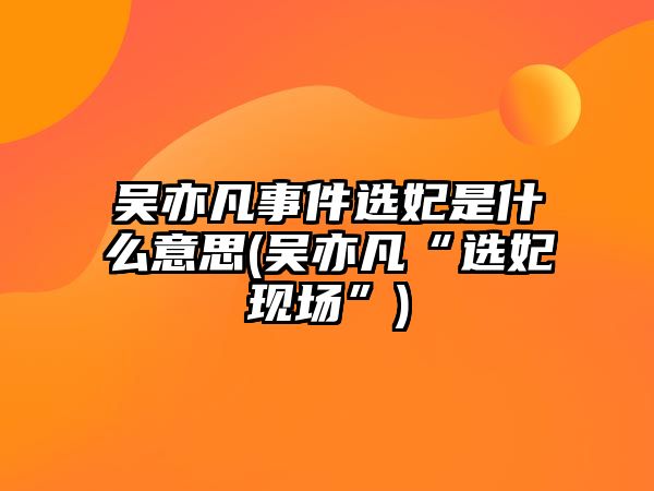 吳亦凡事件選妃是什么意思(吳亦凡“選妃現場”)