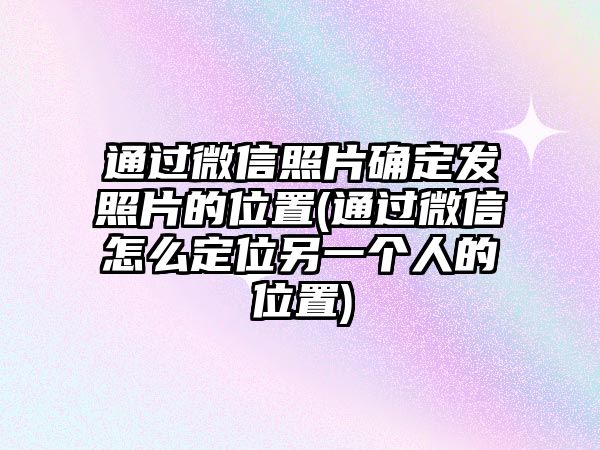 通過微信照片確定發照片的位置(通過微信怎么定位另一個人的位置)