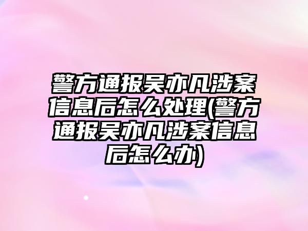 警方通報吳亦凡涉案信息后怎么處理(警方通報吳亦凡涉案信息后怎么辦)