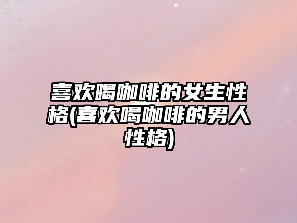 喜歡喝咖啡的女生性格(喜歡喝咖啡的男人性格)