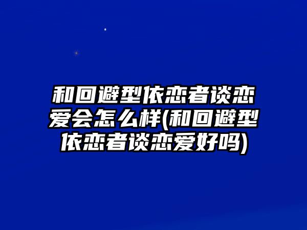 和回避型依戀者談戀愛會怎么樣(和回避型依戀者談戀愛好嗎)