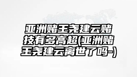 亞洲賭王堯建云賭技有多高超(亞洲賭王堯建云離世了嗎-)