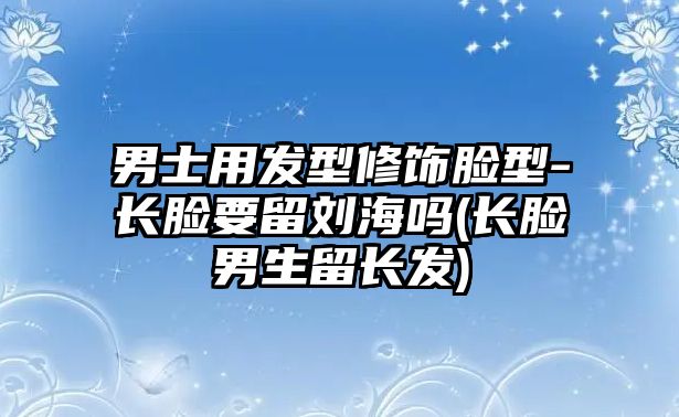 男士用發(fā)型修飾臉型-長臉要留劉海嗎(長臉男生留長發(fā))