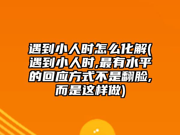 遇到小人時怎么化解(遇到小人時,最有水平的回應方式不是翻臉,而是這樣做)