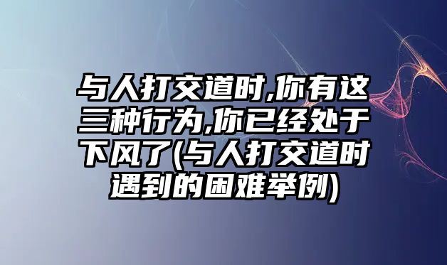 與人打交道時,你有這三種行為,你已經處于下風了(與人打交道時遇到的困難舉例)