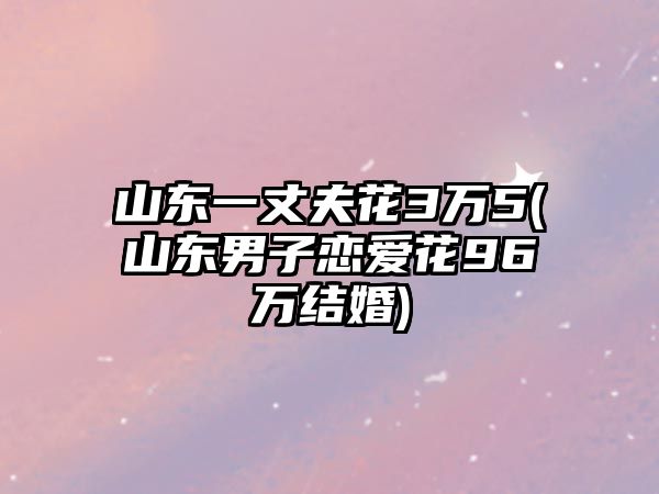 山東一丈夫花3萬5(山東男子戀愛花96萬結婚)