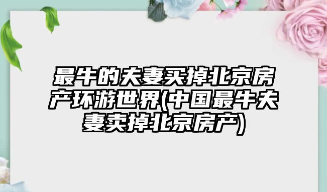 最牛的夫妻買掉北京房產(chǎn)環(huán)游世界(中國最牛夫妻賣掉北京房產(chǎn))
