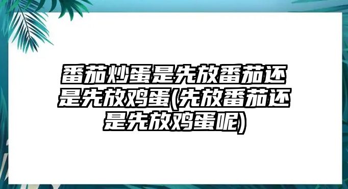 番茄炒蛋是先放番茄還是先放雞蛋(先放番茄還是先放雞蛋呢)