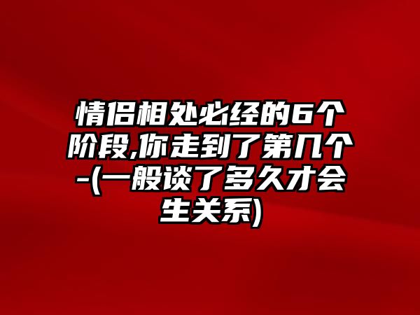 情侶相處必經的6個階段,你走到了第幾個-(一般談了多久才會生關系)