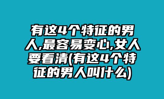 有這4個特征的男人,最容易變心,女人要看清(有這4個特征的男人叫什么)