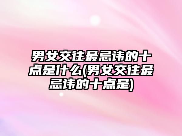 男女交往最忌諱的十點(diǎn)是什么(男女交往最忌諱的十點(diǎn)是)