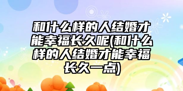 和什么樣的人結婚才能幸福長久呢(和什么樣的人結婚才能幸福長久一點)