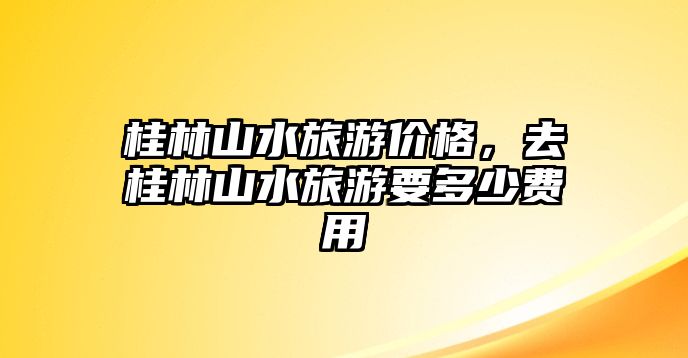 桂林山水旅游價(jià)格，去桂林山水旅游要多少費(fèi)用