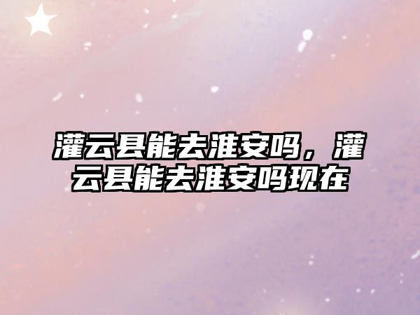 灌云縣能去淮安嗎，灌云縣能去淮安嗎現在