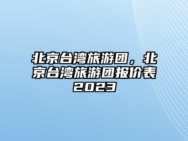 北京臺(tái)灣旅游團(tuán)，北京臺(tái)灣旅游團(tuán)報(bào)價(jià)表2023