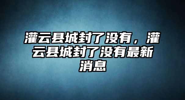 灌云縣城封了沒有，灌云縣城封了沒有最新消息