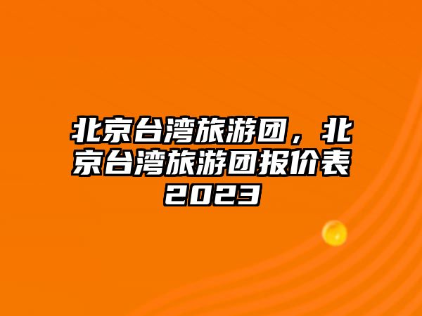 北京臺灣旅游團，北京臺灣旅游團報價表2023