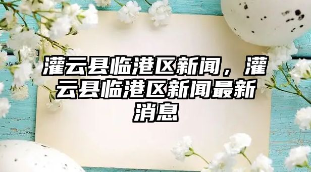 灌云縣臨港區(qū)新聞，灌云縣臨港區(qū)新聞最新消息