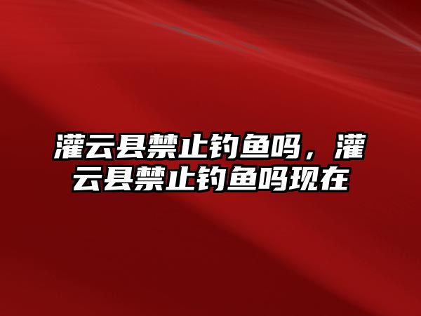 灌云縣禁止釣魚嗎，灌云縣禁止釣魚嗎現在