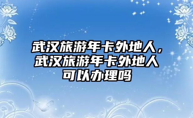 武漢旅游年卡外地人，武漢旅游年卡外地人可以辦理嗎