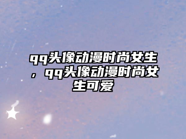 qq頭像動漫時尚女生，qq頭像動漫時尚女生可愛