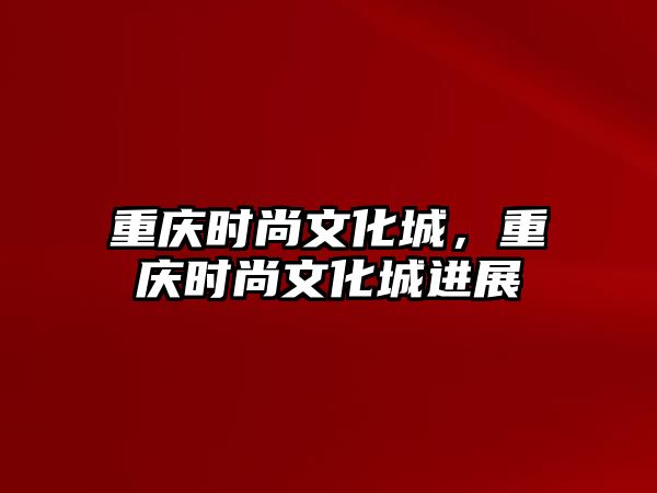 重慶時尚文化城，重慶時尚文化城進展