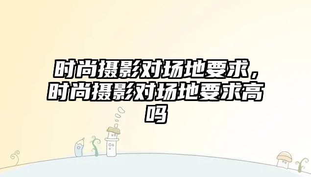 時(shí)尚攝影對場地要求，時(shí)尚攝影對場地要求高嗎