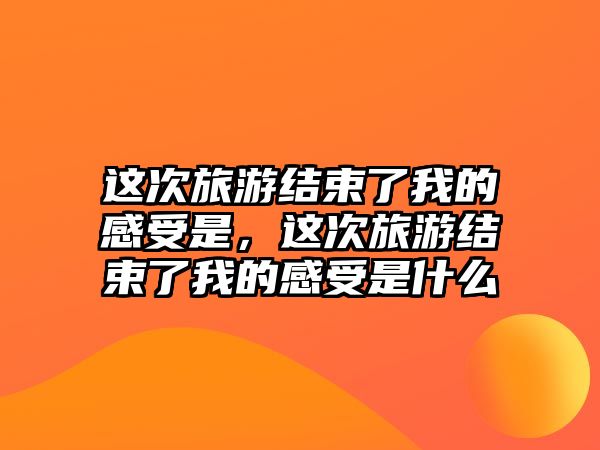 這次旅游結束了我的感受是，這次旅游結束了我的感受是什么