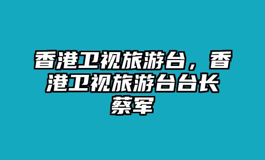 香港衛視旅游臺，香港衛視旅游臺臺長蔡軍