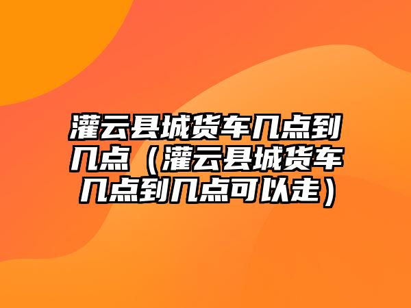 灌云縣城貨車幾點到幾點（灌云縣城貨車幾點到幾點可以走）