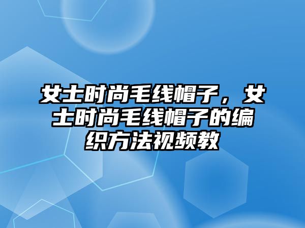 女士時尚毛線帽子，女士時尚毛線帽子的編織方法視頻教