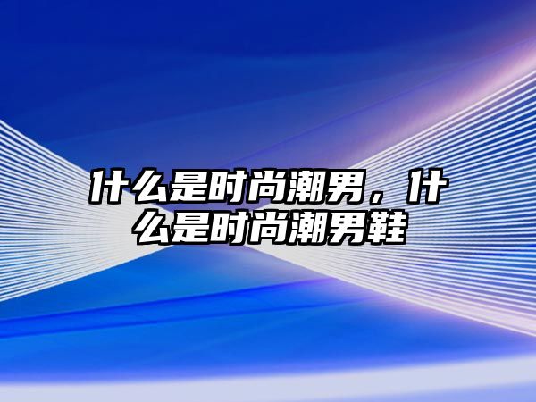 什么是時尚潮男，什么是時尚潮男鞋